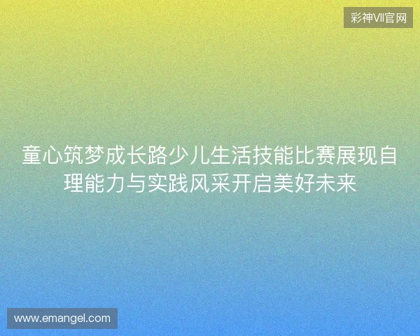 童心筑梦成长路少儿生活技能比赛展现自理能力与实践风采开启美好未来